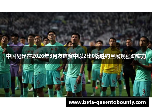 中国男足在2026年3月友谊赛中以2比0战胜约旦展现强劲实力