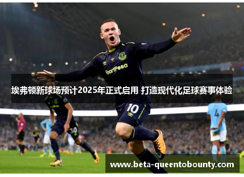 埃弗顿新球场预计2025年正式启用 打造现代化足球赛事体验 埃弗顿新球场预计2025年正式启用 打造现代化足球赛事体验