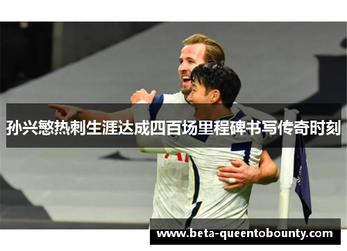 孙兴慜热刺生涯达成四百场里程碑书写传奇时刻