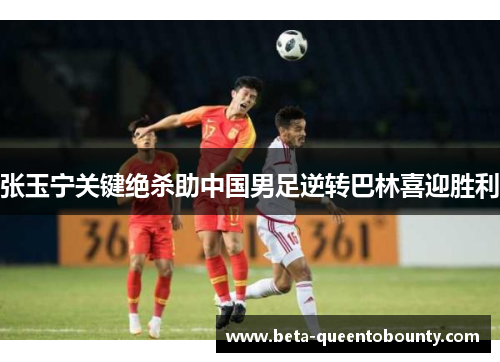 张玉宁关键绝杀助中国男足逆转巴林喜迎胜利
