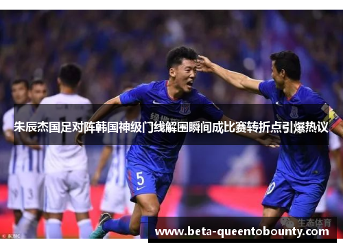 朱辰杰国足对阵韩国神级门线解围瞬间成比赛转折点引爆热议