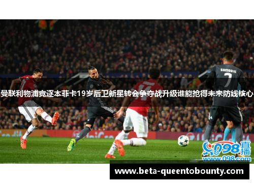 曼联利物浦竞逐本菲卡19岁后卫新星转会争夺战升级谁能抢得未来防线核心