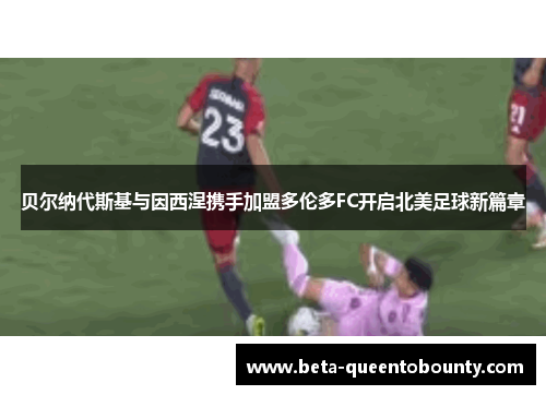 贝尔纳代斯基与因西涅携手加盟多伦多FC开启北美足球新篇章