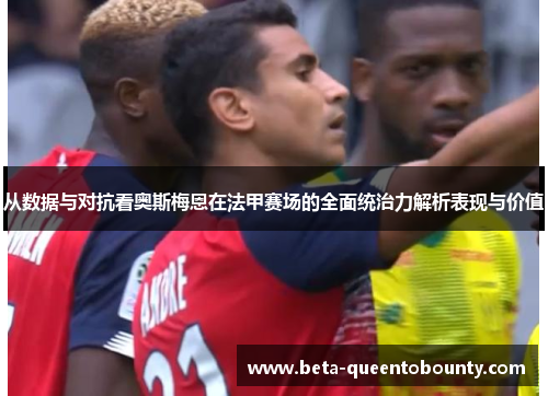 从数据与对抗看奥斯梅恩在法甲赛场的全面统治力解析表现与价值