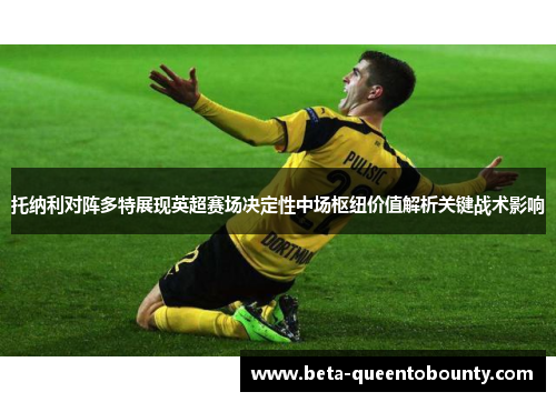 托纳利对阵多特展现英超赛场决定性中场枢纽价值解析关键战术影响 托纳利对阵多特展现英超赛场决定性中场枢纽价值解析关键战术影响
