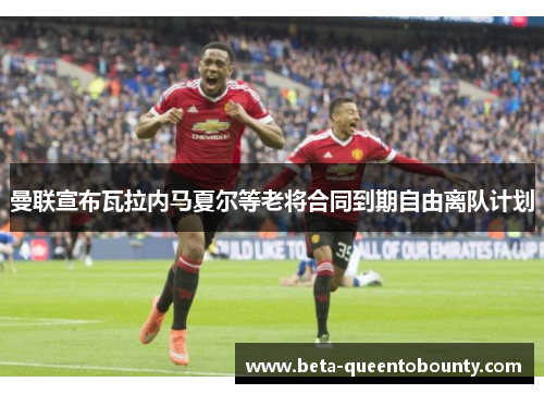 曼联宣布瓦拉内马夏尔等老将合同到期自由离队计划 曼联宣布瓦拉内马夏尔等老将合同到期自由离队计划