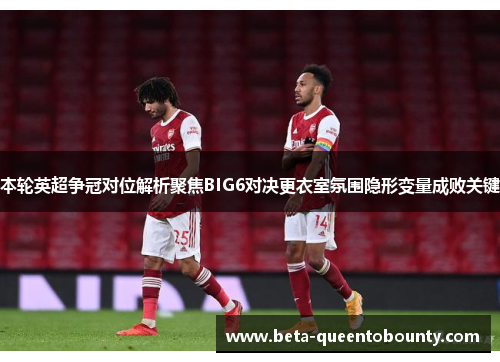 本轮英超争冠对位解析聚焦BIG6对决更衣室氛围隐形变量成败关键