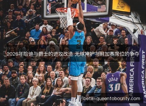 2026年哈迪与爵士的进攻改造 无球掩护与附加赛席位的争夺